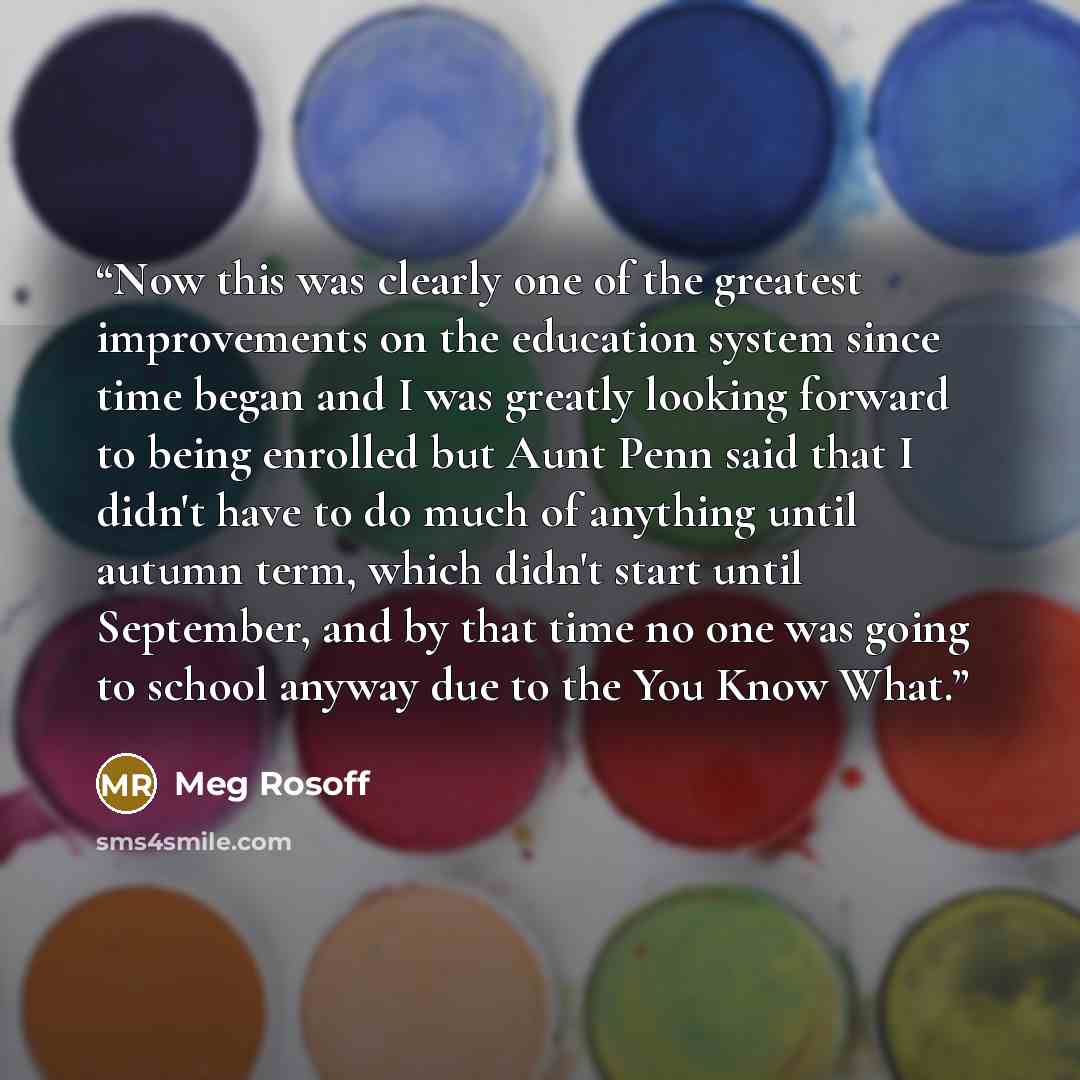 “Now this was clearly one of the greatest improvements on the education system since time began and I was greatly looking forward to being enrolled but Aunt Penn said that I didn't have to do much of anything until autumn term, which didn't start until September, and by that time no one was going…” quote by Meg Rosoff