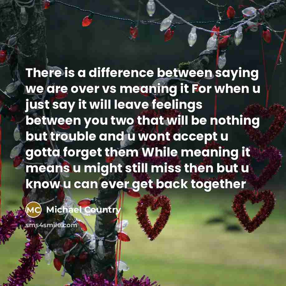 “There is a difference between saying we are over vs meaning it For when u just say it will leave feelings between you two that will be nothing but trouble and u wont accept u gotta forget them While meaning it means u might still miss then but u know u can ever get back together” quote by Michael Country