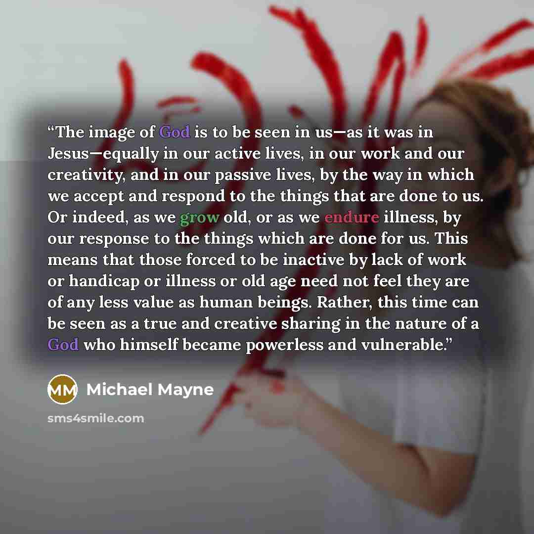 “The image of God is to be seen in us—as it was in Jesus—equally in our active lives, in our work and our creativity, and in our passive lives, by the way in which we accept and respond to the things that are done to us. Or indeed, as we grow old, or as we endure illness, by our response to the…” quote by Michael Mayne