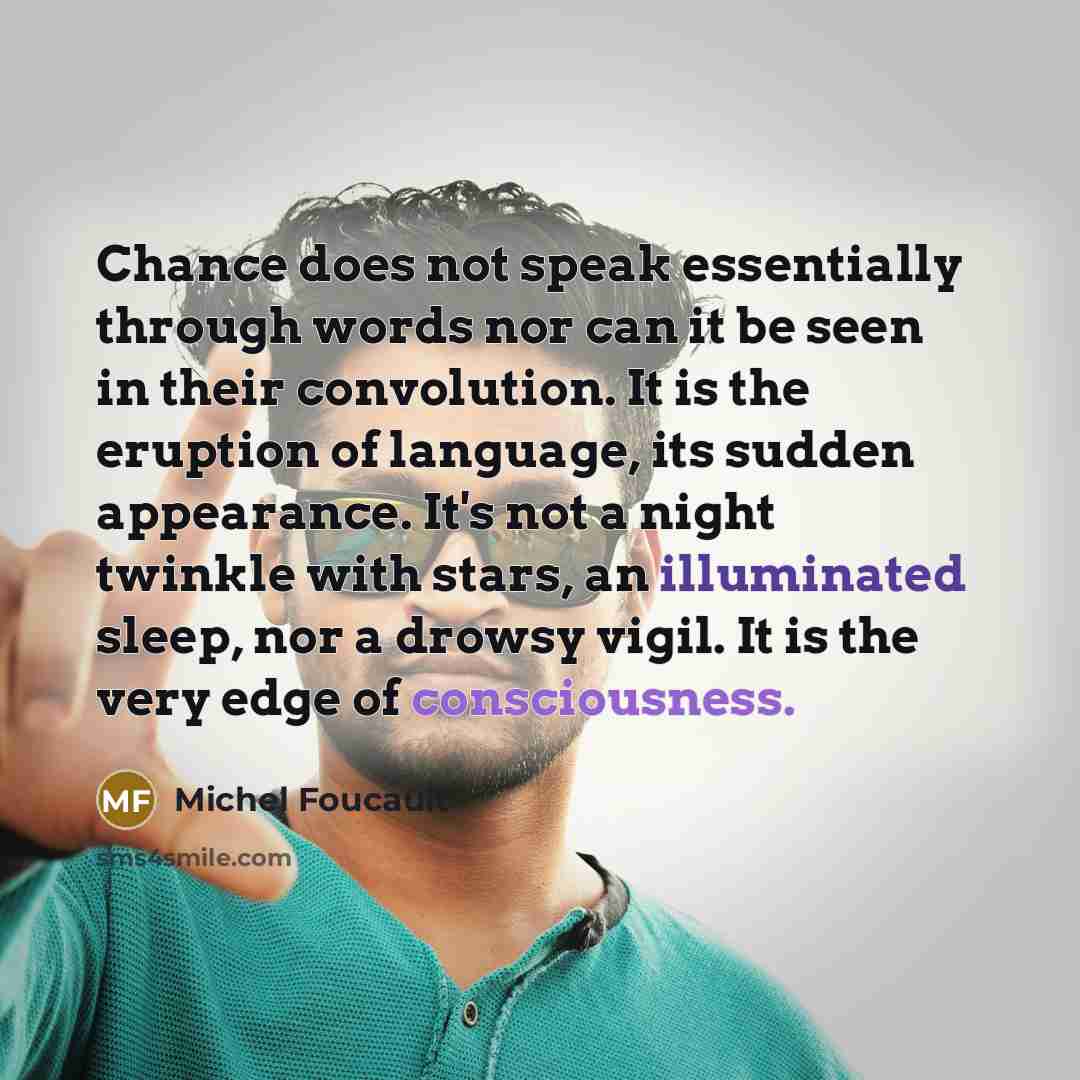 “Chance does not speak essentially through words nor can it be seen in their convolution. It is the eruption of language, its sudden appearance. It's not a night twinkle with stars, an illuminated sleep, nor a drowsy vigil. It is the very edge of consciousness.” quote by Michel Foucault