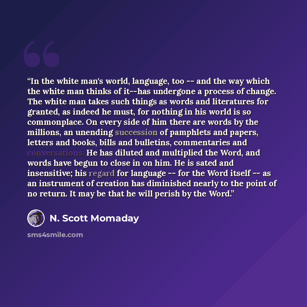 “In the white man's world, language, too -- and the way which the white man thinks of it--has undergone a process of change. The white man takes such things as words and literatures for granted, as indeed he must, for nothing in his world is so commonplace. On every side of him there are words by…” quote by N. Scott Momaday