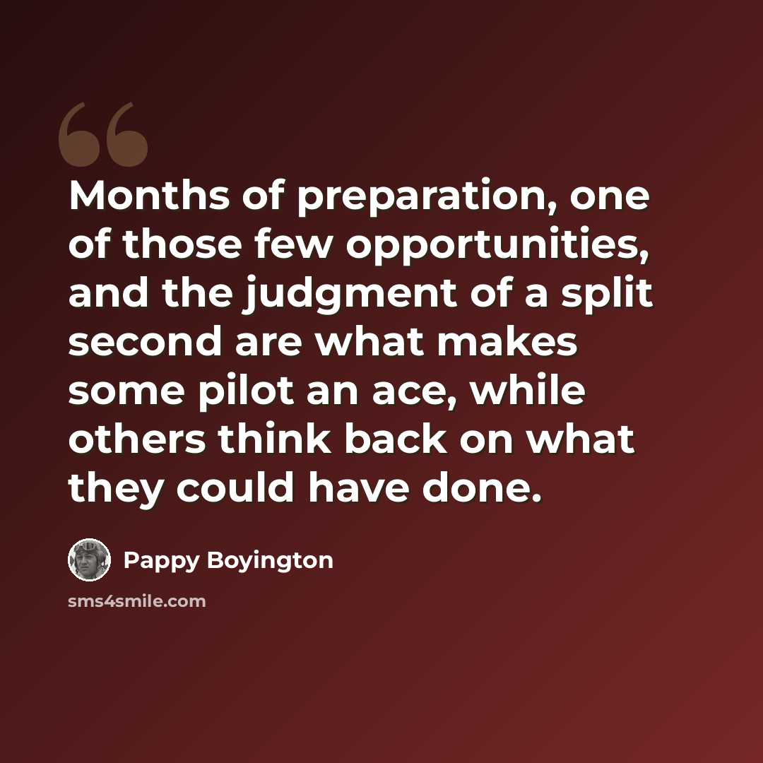 “Months of preparation, one of those few opportunities, and the judgment of a split second are what makes some pilot an ace, while others think back on what they could have done.” quote by Pappy Boyington