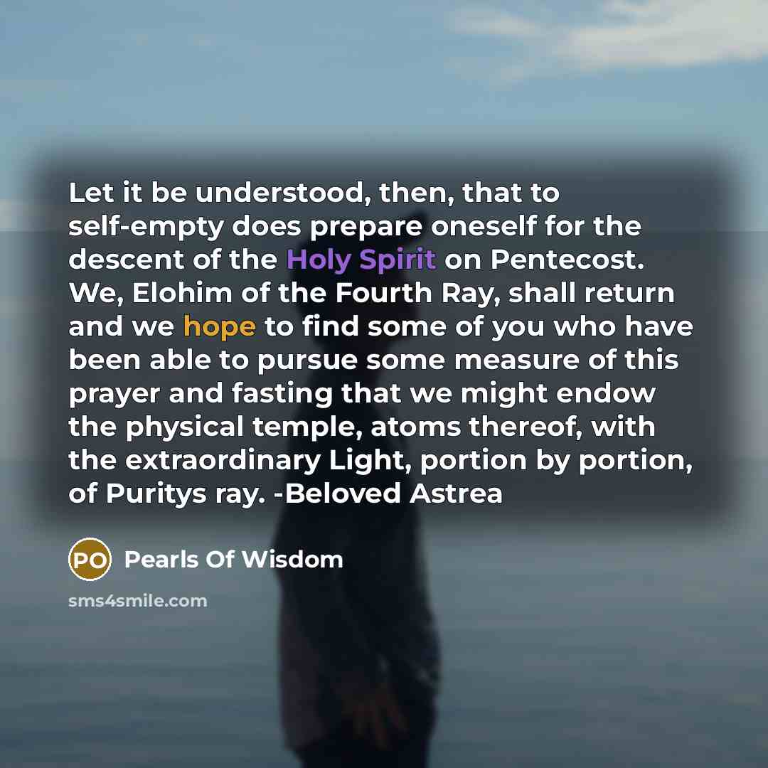 “Let it be understood, then, that to self-empty does prepare oneself for the descent of the Holy Spirit on Pentecost. We, Elohim of the Fourth Ray, shall return and we hope to find some of you who have been able to pursue some measure of this prayer and fasting that we might endow the physical…” quote by Pearls Of Wisdom