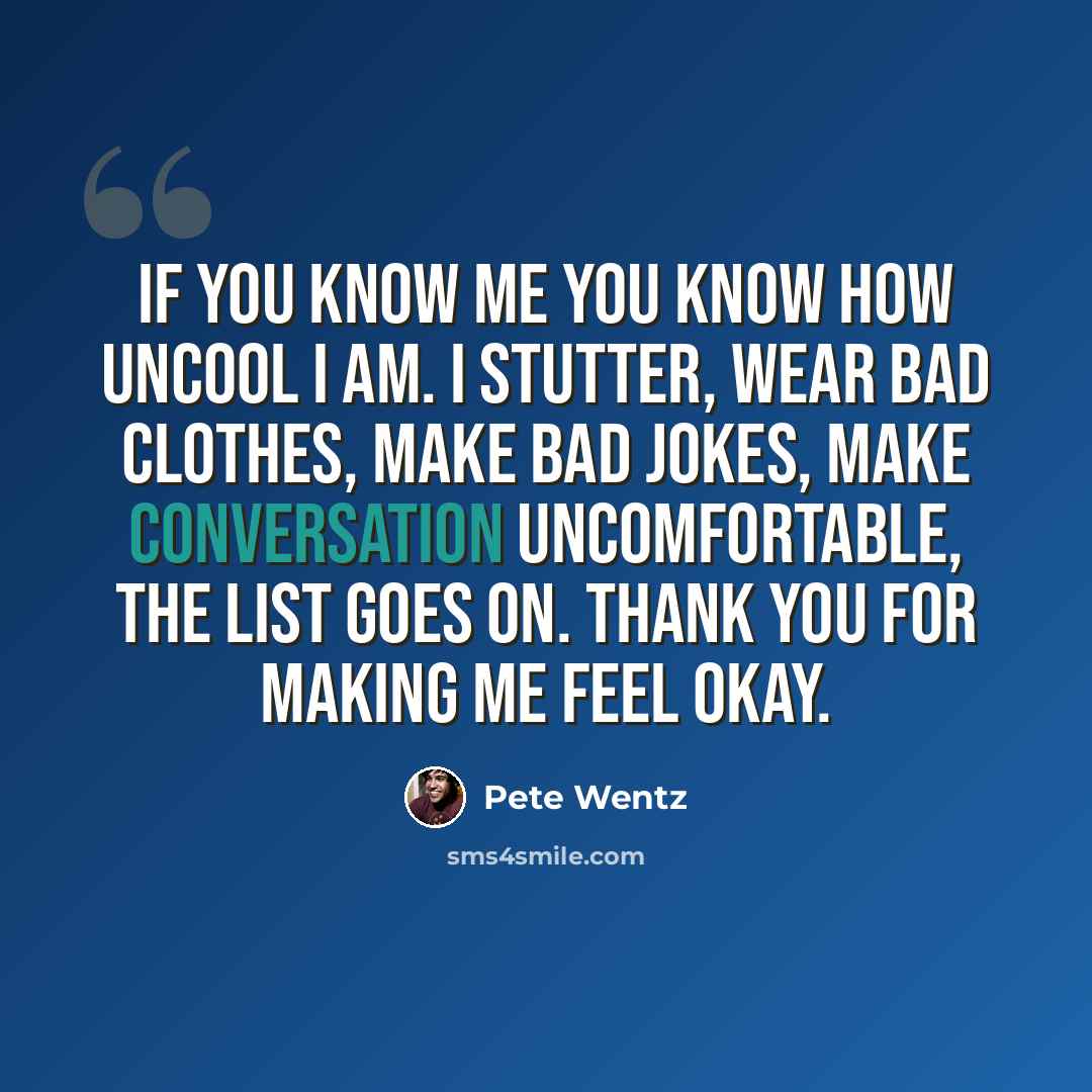“If you know me you know how uncool I am. I stutter, wear bad clothes, make bad jokes, make conversation uncomfortable, the list goes on. Thank you for making me feel okay.” quote by Pete Wentz