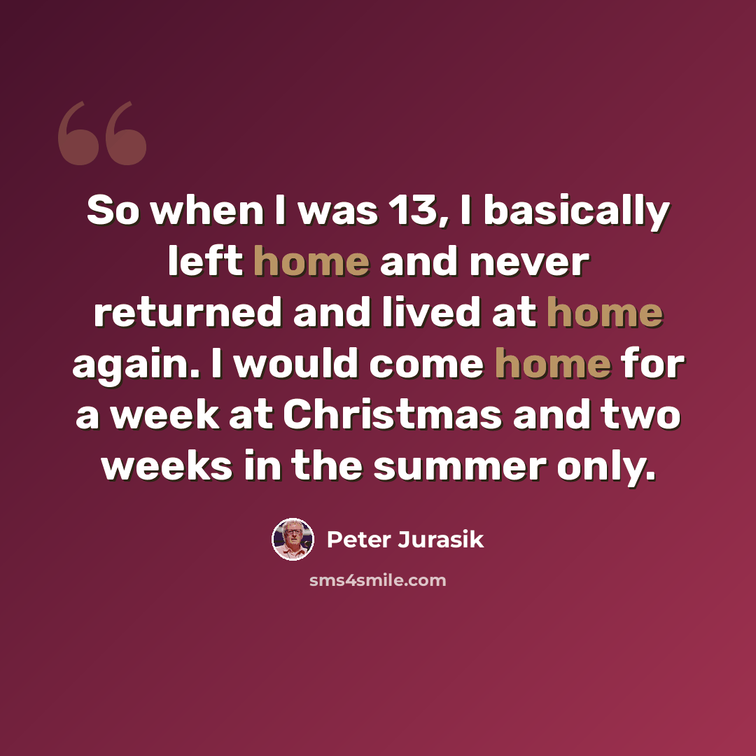 “So when I was 13, I basically left home and never returned and lived at home again. I would come home for a week at Christmas and two weeks in the summer only.” quote by Peter Jurasik