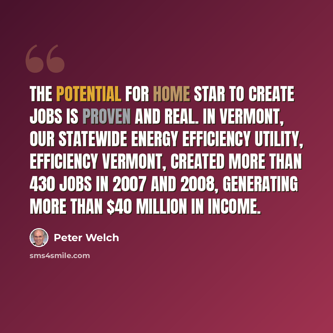 “The potential for Home Star to create jobs is proven and real. In Vermont, our statewide energy efficiency utility, Efficiency Vermont, created more than 430 jobs in 2007 and 2008, generating more than $40 million in income.” quote by Peter Welch