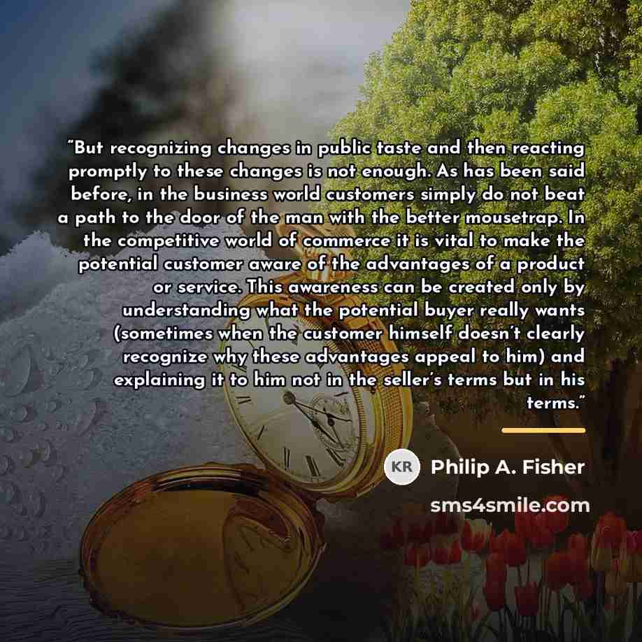 “But recognizing changes in public taste and then reacting promptly to these changes is not enough. As has been said before, in the business world customers simply do not beat a path to the door of the man with the better mousetrap. In the competitive world of commerce it is vital to make the…” quote by Philip A. Fisher