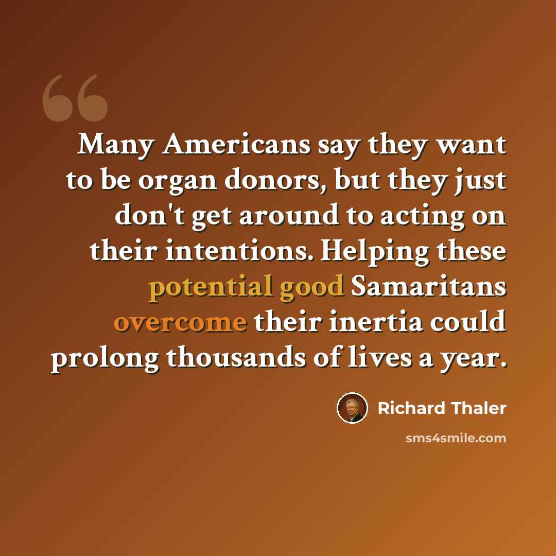 “Many Americans say they want to be organ donors, but they just don't get around to acting on their intentions. Helping these potential good Samaritans overcome their inertia could prolong thousands of lives a year.” quote by Richard Thaler