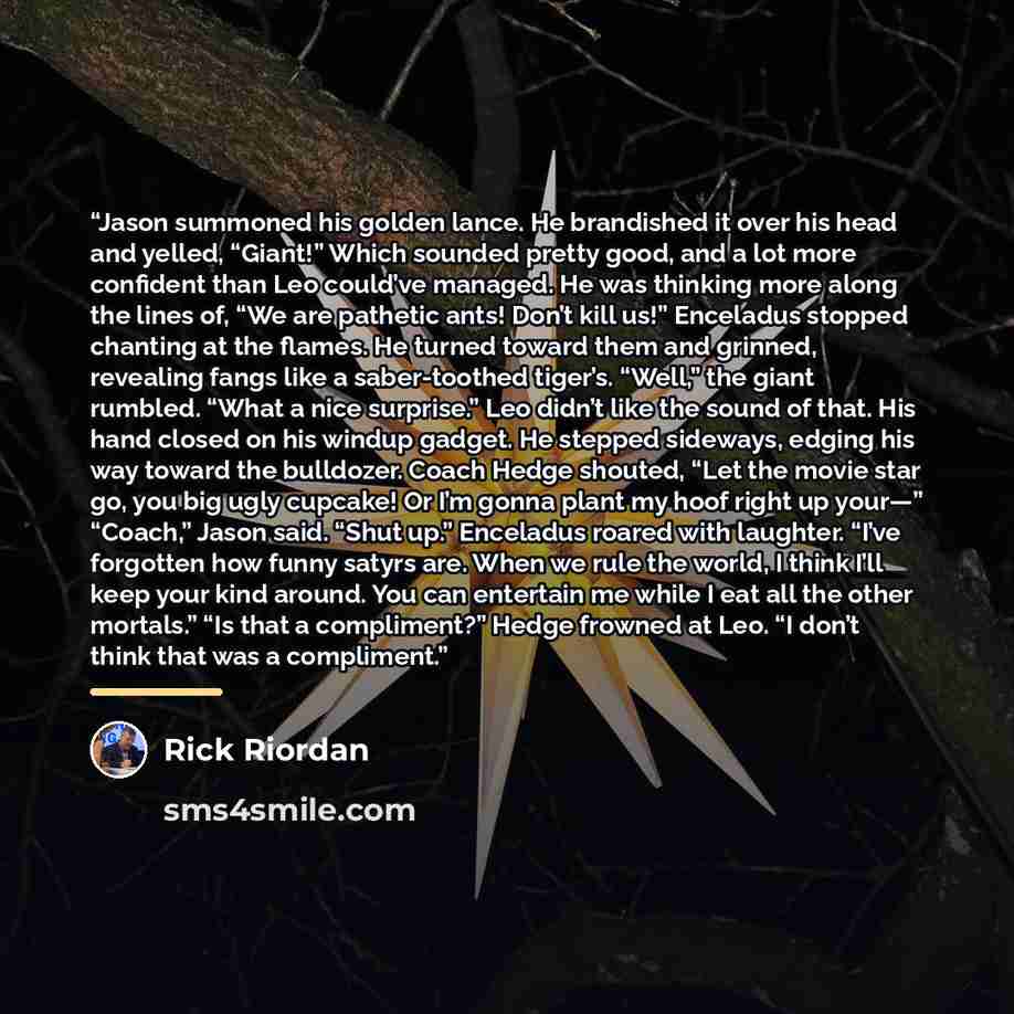 “Jason summoned his golden lance. He brandished it over his head and yelled, “Giant!” Which sounded pretty good, and a lot more confident than Leo could’ve managed. He was thinking more along the lines of, “We are pathetic ants! Don’t kill us!” Enceladus stopped chanting at the flames. He turned…” quote by Rick Riordan