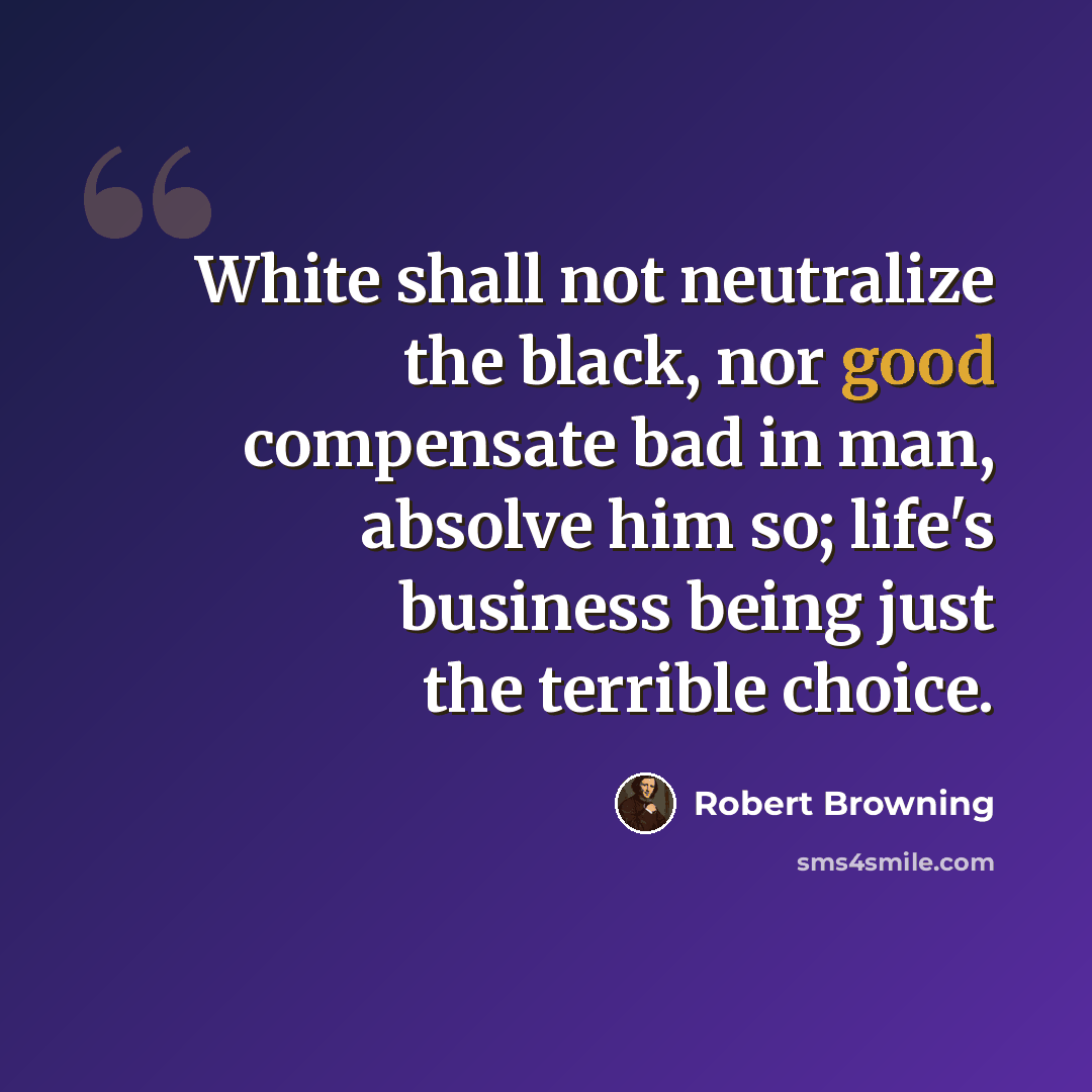 “White shall not neutralize the black, nor good compensate bad in man, absolve him so; life's business being just the terrible choice.” quote by Robert Browning
