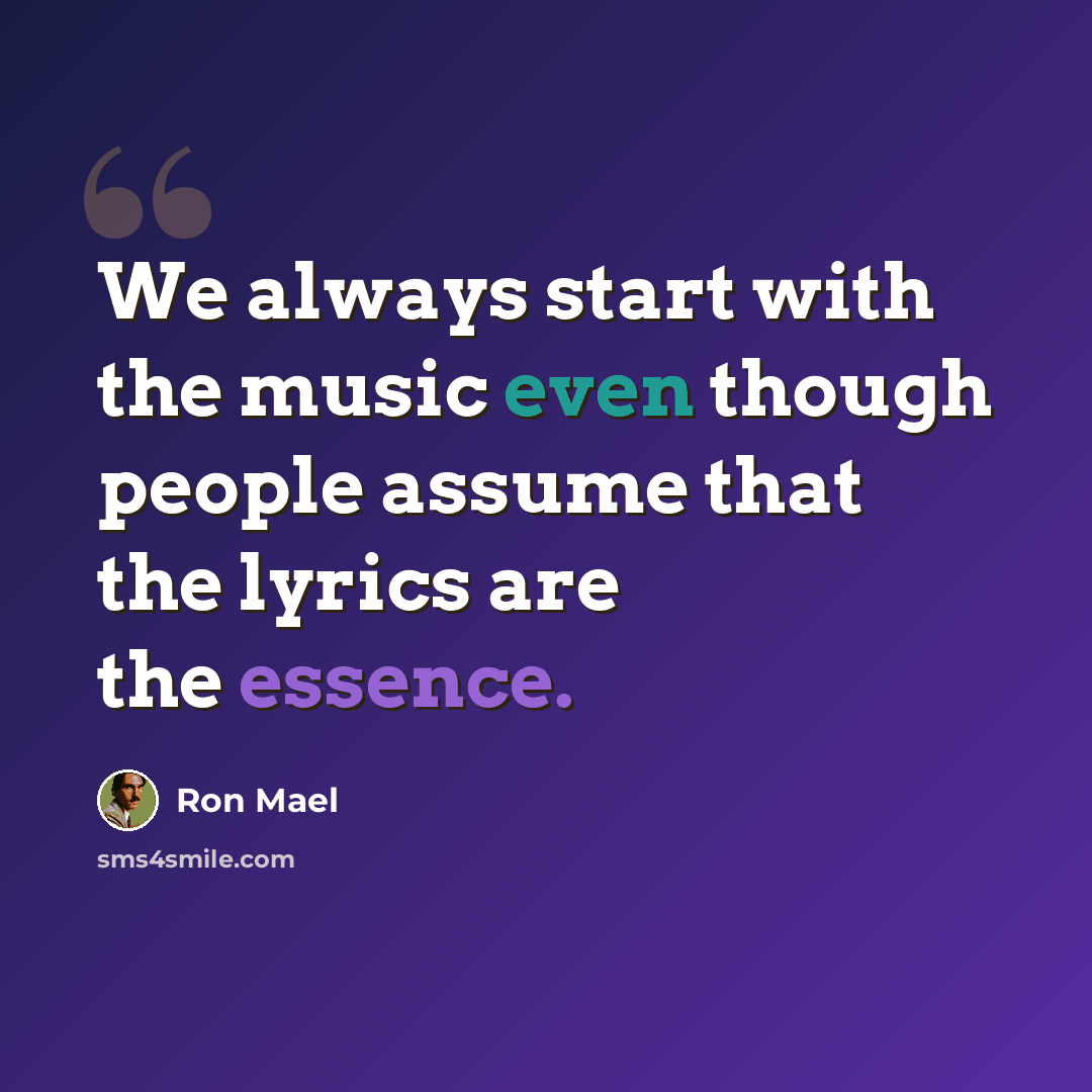 “We always start with the music even though people assume that the lyrics are the essence.” quote by Ron Mael