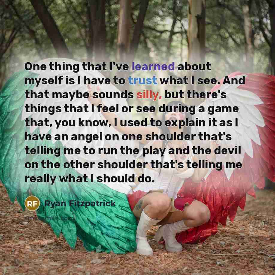 “One thing that I've learned about myself is I have to trust what I see. And that maybe sounds silly, but there's things that I feel or see during a game that, you know, I used to explain it as I have an angel on one shoulder that's telling me to run the play and the devil on the other shoulder…” quote by Ryan Fitzpatrick