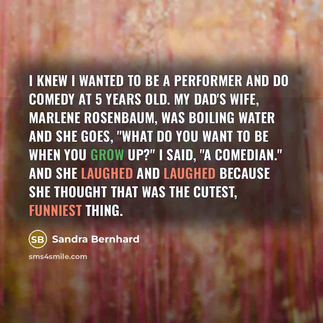 “I knew I wanted to be a performer and do comedy at 5 years old. My dad's wife, Marlene Rosenbaum, was boiling water and she goes, "What do you want to be when you grow up?" I said, "A comedian." And she laughed and laughed because she thought that was the cutest, funniest thing.” quote by Sandra Bernhard