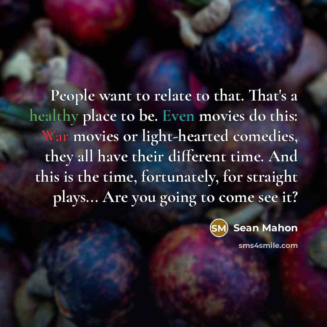 “People want to relate to that. That's a healthy place to be. Even movies do this: War movies or light-hearted comedies, they all have their different time. And this is the time, fortunately, for straight plays... Are you going to come see it?” quote by Sean Mahon