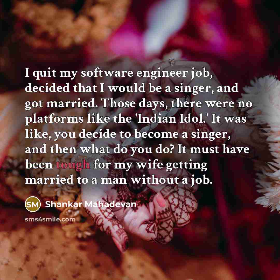 “I quit my software engineer job, decided that I would be a singer, and got married. Those days, there were no platforms like the 'Indian Idol.' It was like, you decide to become a singer, and then what do you do? It must have been tough for my wife getting married to a man without a job.” quote by Shankar Mahadevan