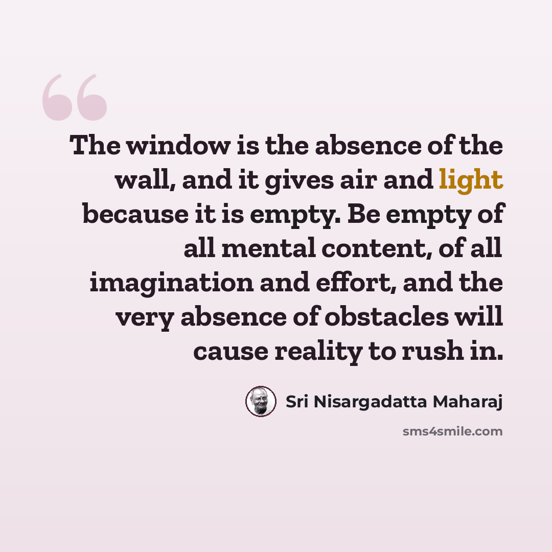 “The window is the absence of the wall, and it gives air and light because it is empty. Be empty of all mental content, of all imagination and effort, and the very absence of obstacles will cause reality to rush in.” quote by Sri Nisargadatta Maharaj
