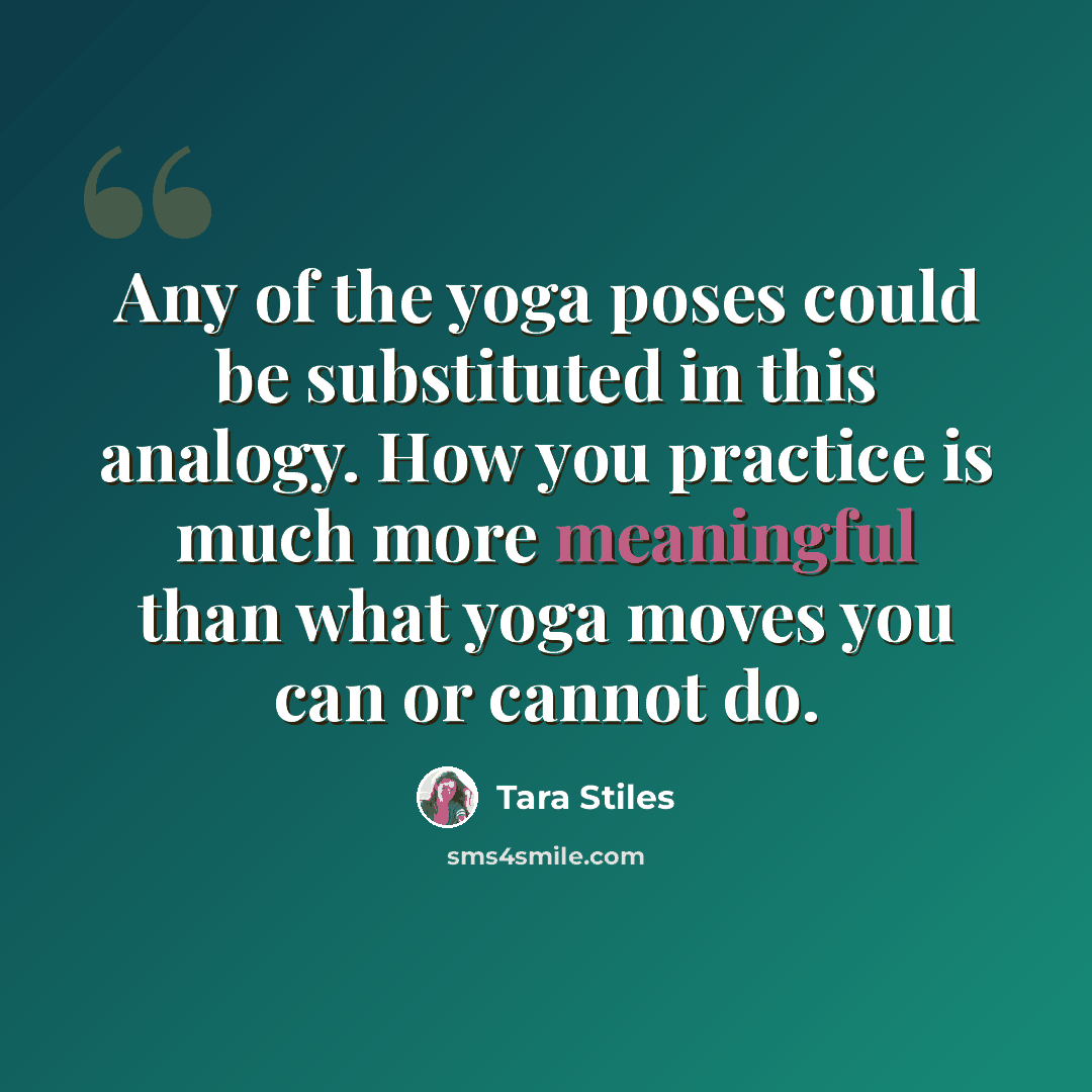 “Any of the yoga poses could be substituted in this analogy. How you practice is much more meaningful than what yoga moves you can or cannot do.” quote by Tara Stiles