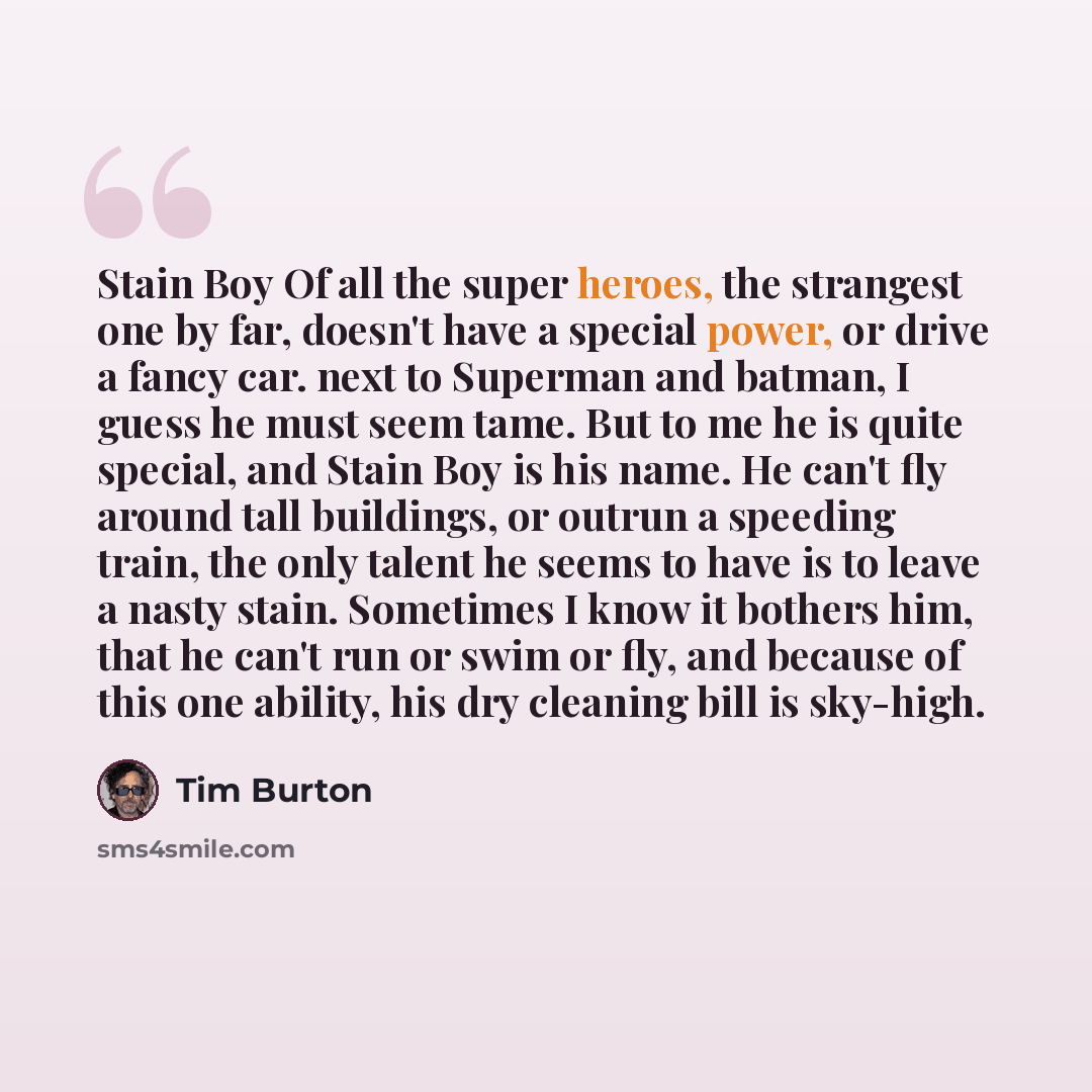 “Stain Boy Of all the super heroes, the strangest one by far, doesn't have a special power, or drive a fancy car. next to Superman and batman, I guess he must seem tame. But to me he is quite special, and Stain Boy is his name. He can't fly around tall buildings, or outrun a speeding train, the…” quote by Tim Burton