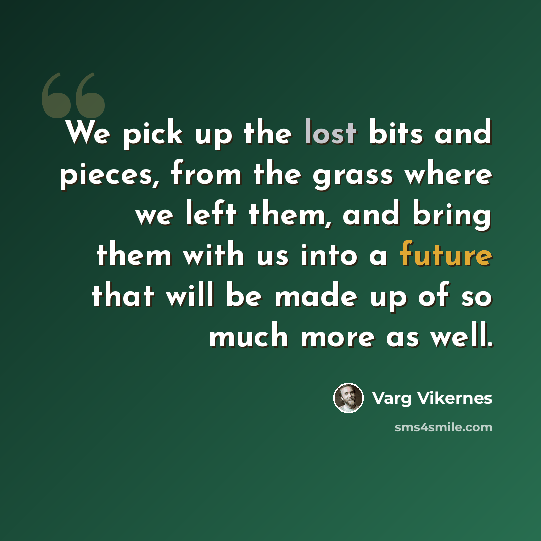 “We pick up the lost bits and pieces, from the grass where we left them, and bring them with us into a future that will be made up of so much more as well.” quote by Varg Vikernes
