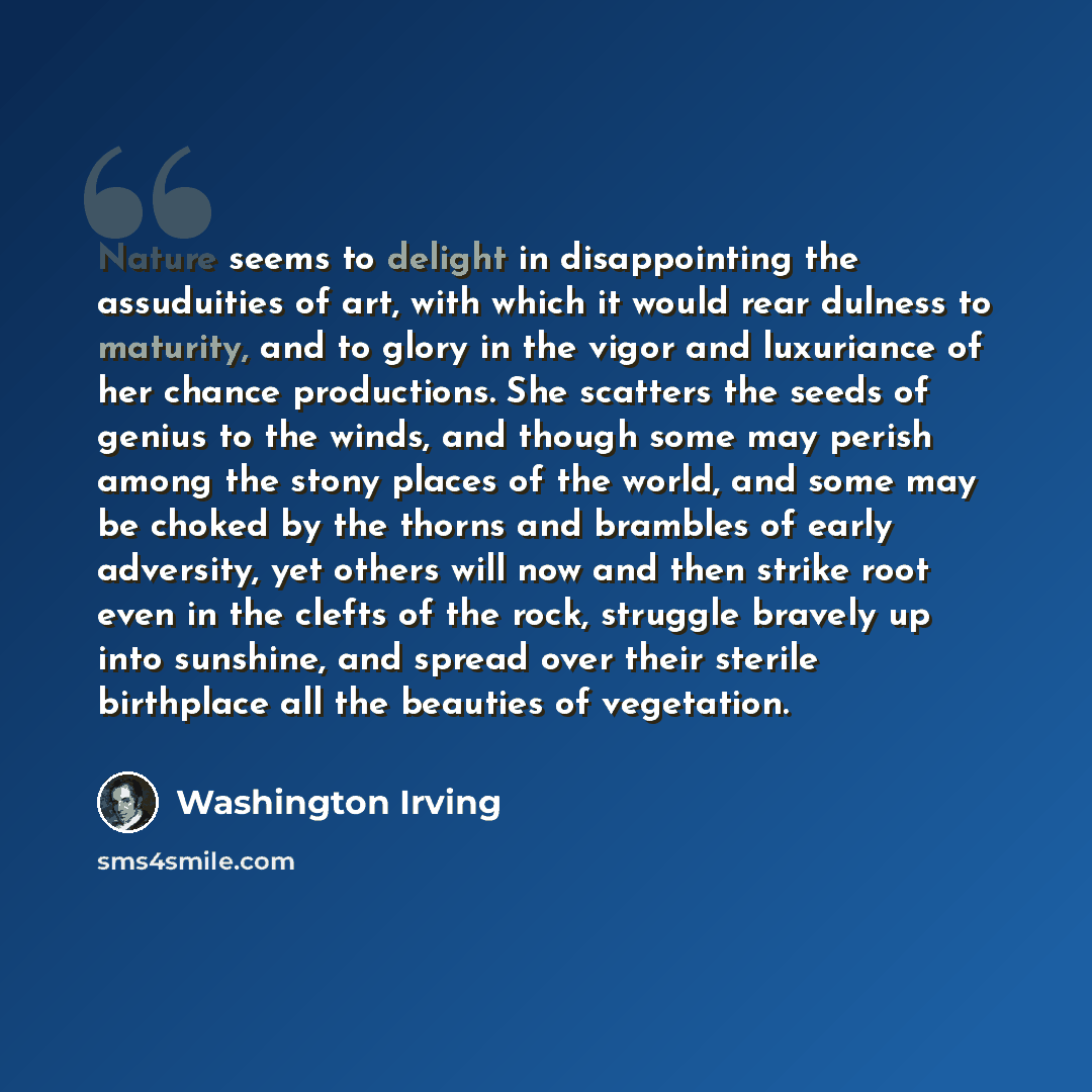 “Nature seems to delight in disappointing the assuduities of art, with which it would rear dulness to maturity, and to glory in the vigor and luxuriance of her chance productions. She scatters the seeds of genius to the winds, and though some may perish among the stony places of the world, and some…” quote by Washington Irving