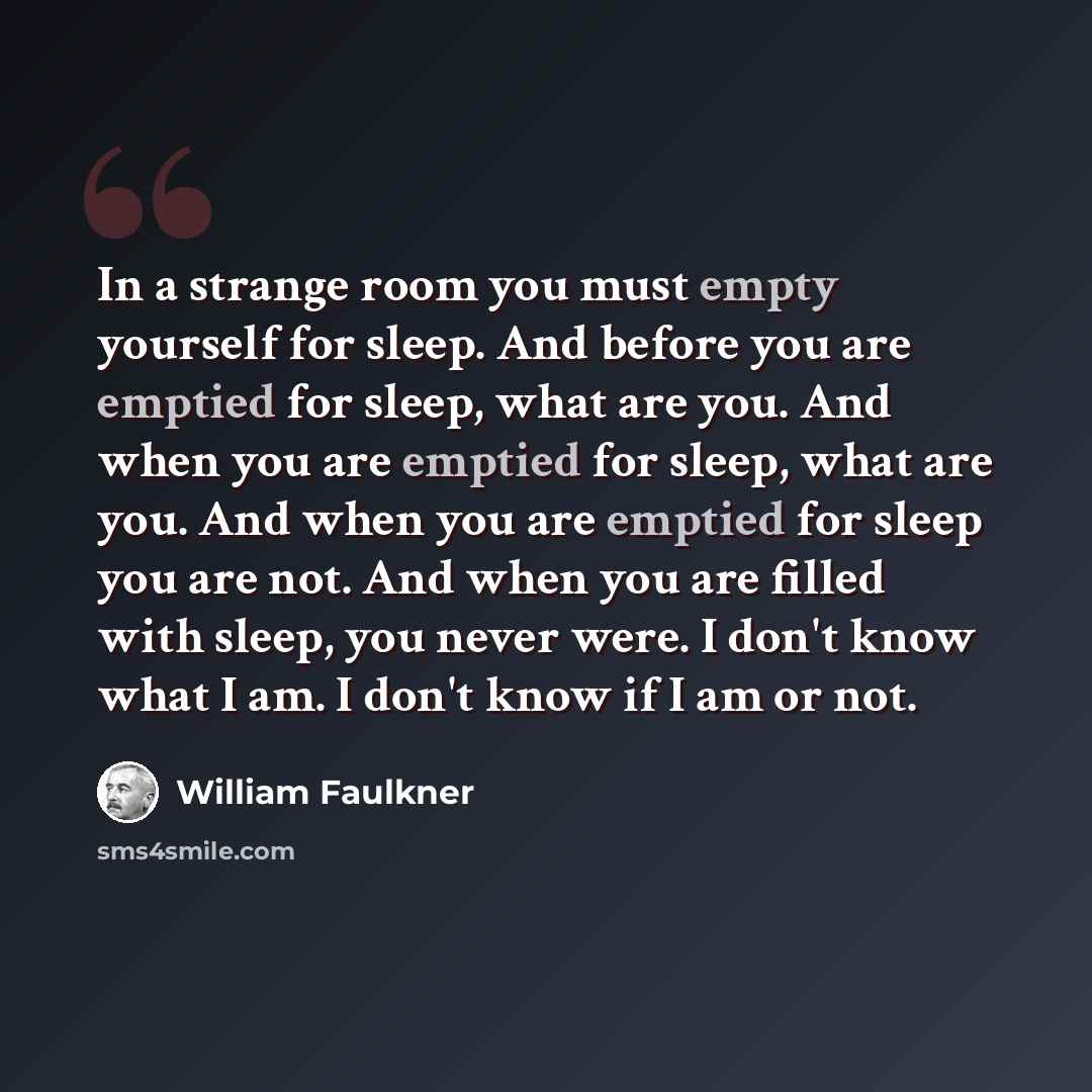 “In a strange room you must empty yourself for sleep. And before you are emptied for sleep, what are you. And when you are emptied for sleep, what are you. And when you are emptied for sleep you are not. And when you are filled with sleep, you never were. I don't know what I am. I don't know if I…” quote by William Faulkner