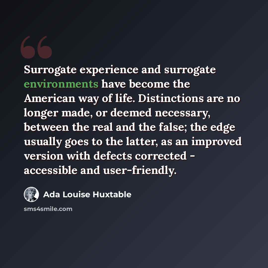 “Surrogate experience and surrogate environments have become the American way of life. Distinctions are no longer made, or deemed necessary, between the real and the false; the edge usually goes to the latter, as an improved version with defects corrected - accessible and user-friendly.” quote by Ada Louise Huxtable