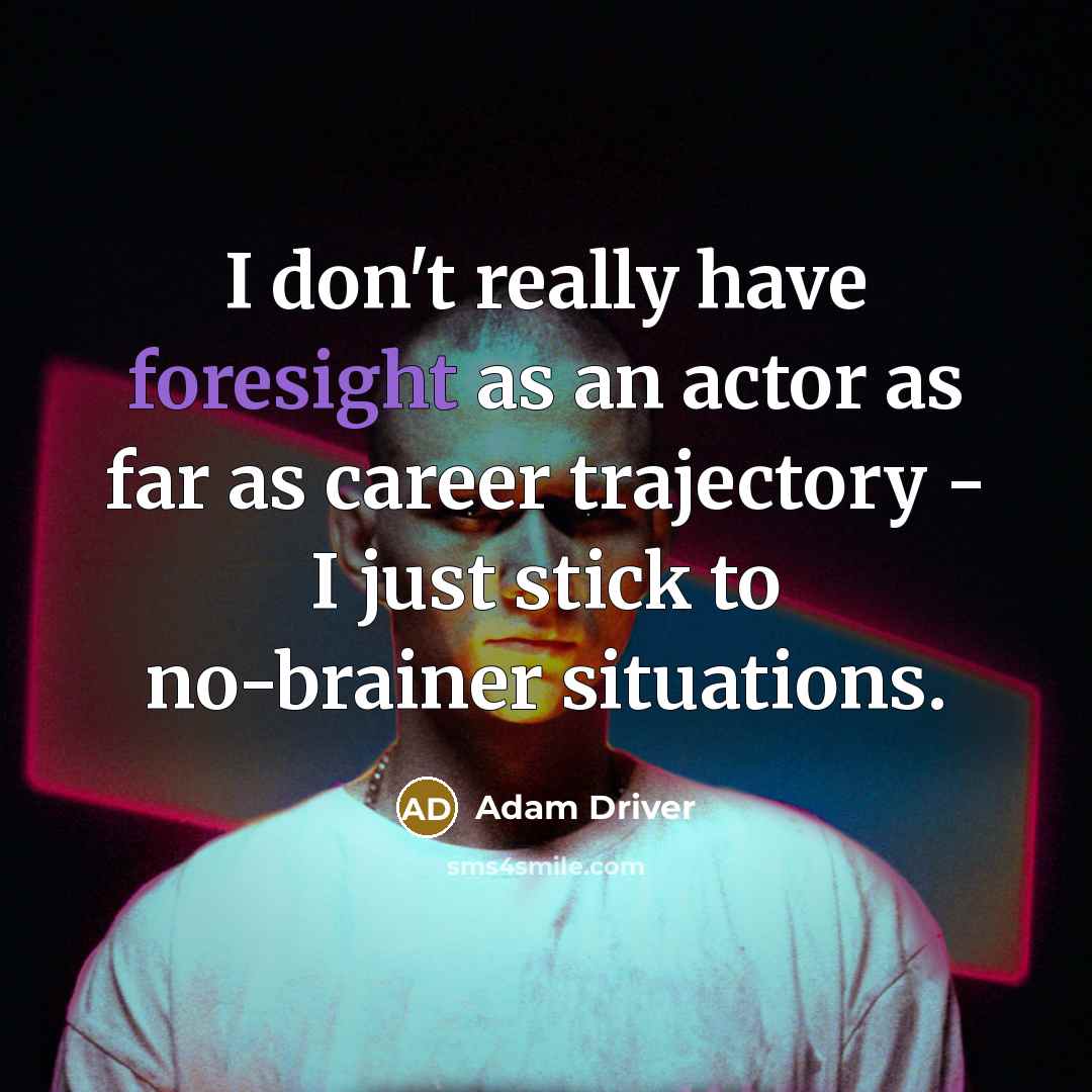 “I don't really have foresight as an actor as far as career trajectory - I just stick to no-brainer situations.” quote by Adam Driver