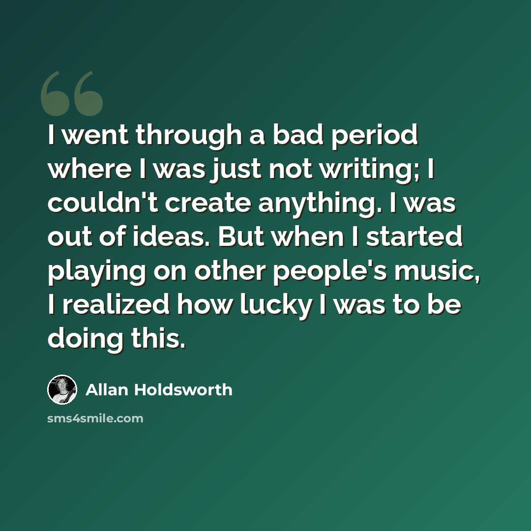 “I went through a bad period where I was just not writing; I couldn't create anything. I was out of ideas. But when I started playing on other people's music, I realized how lucky I was to be doing this.” quote by Allan Holdsworth