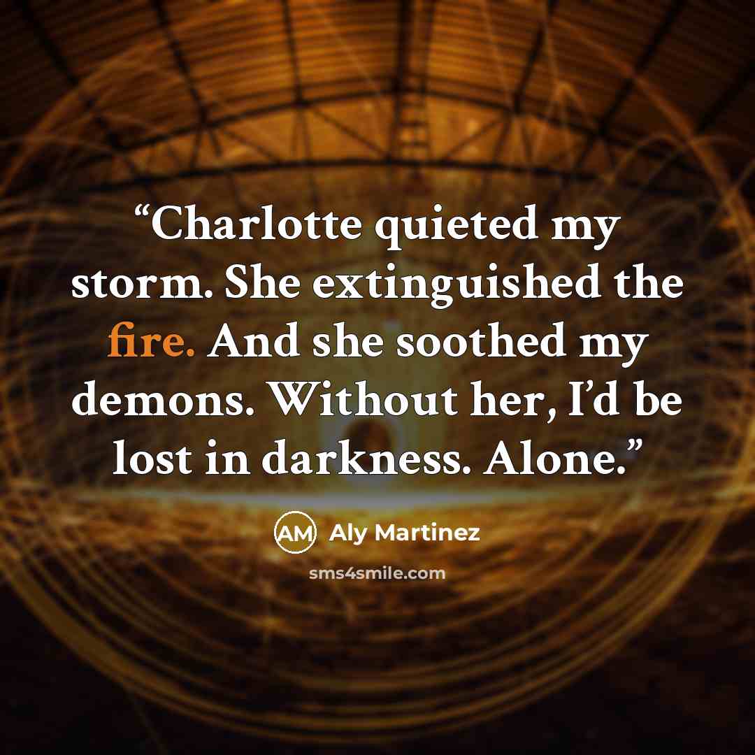“Charlotte quieted my storm. She extinguished the fire. And she soothed my demons. Without her, I’d be lost in darkness. Alone.” quote by Aly Martinez