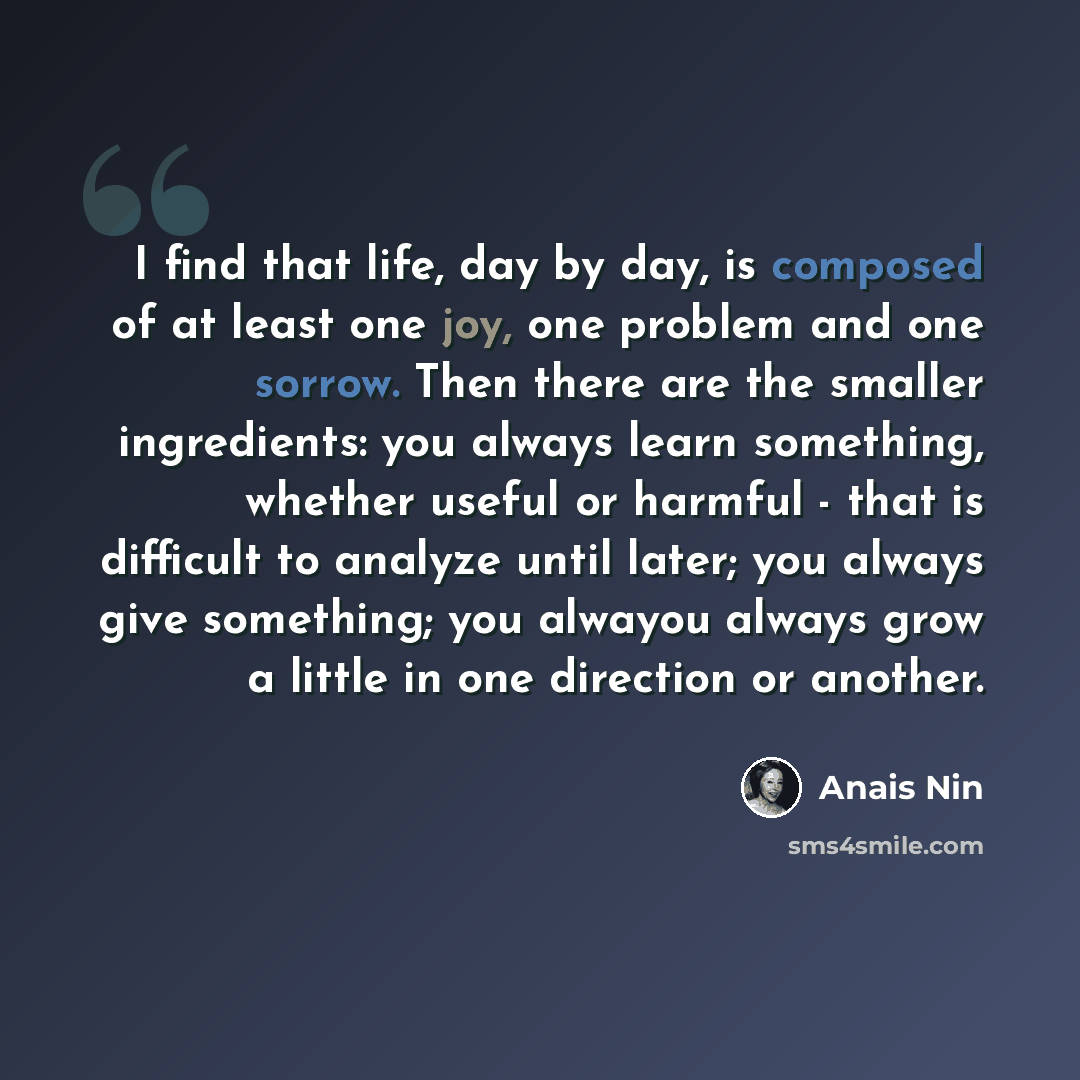 “I find that life, day by day, is composed of at least one joy, one problem and one sorrow. Then there are the smaller ingredients: you always learn something, whether useful or harmful - that is difficult to analyze until later; you always give something; you alwayou always grow a little in one…” quote by Anais Nin