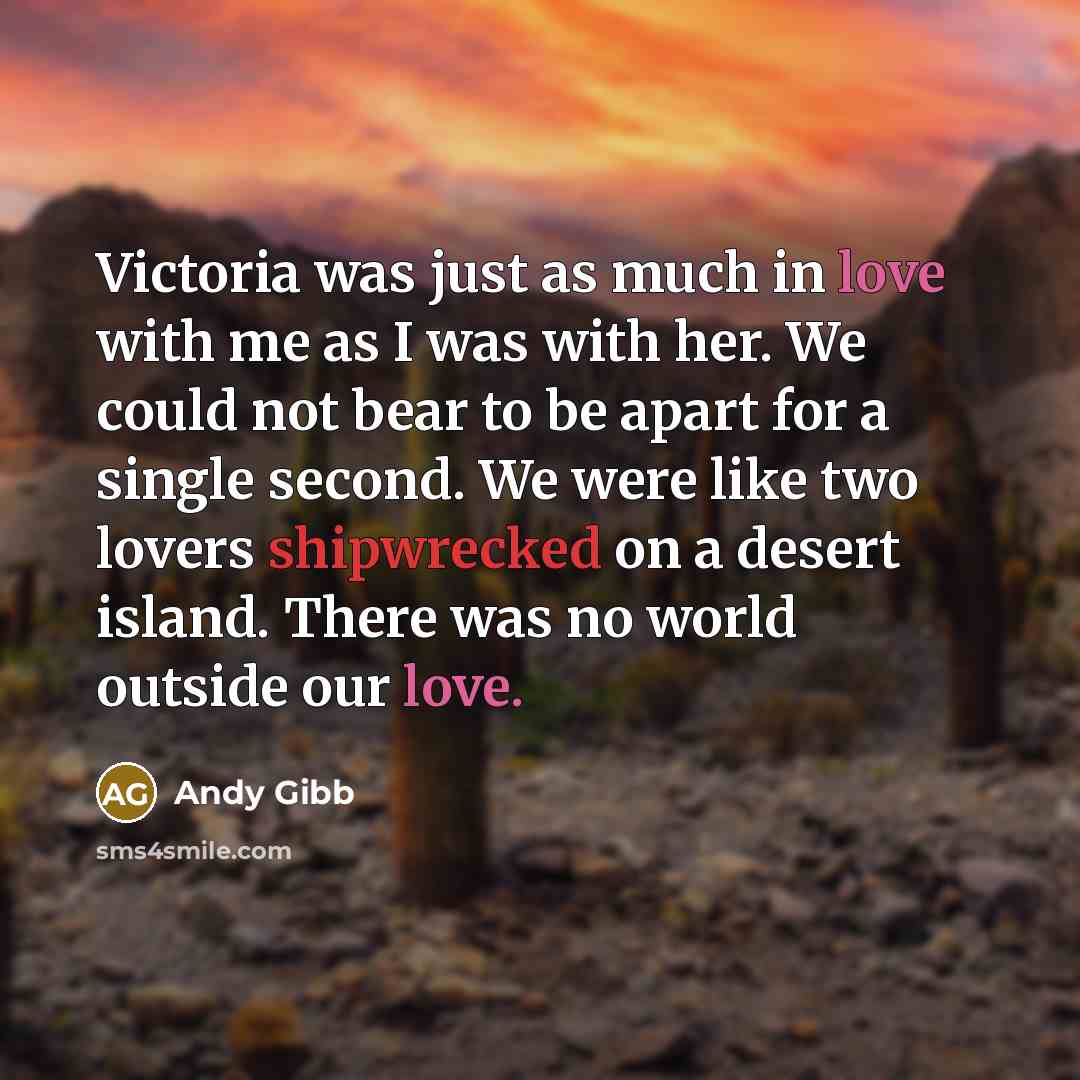 “Victoria was just as much in love with me as I was with her. We could not bear to be apart for a single second. We were like two lovers shipwrecked on a desert island. There was no world outside our love.” quote by Andy Gibb