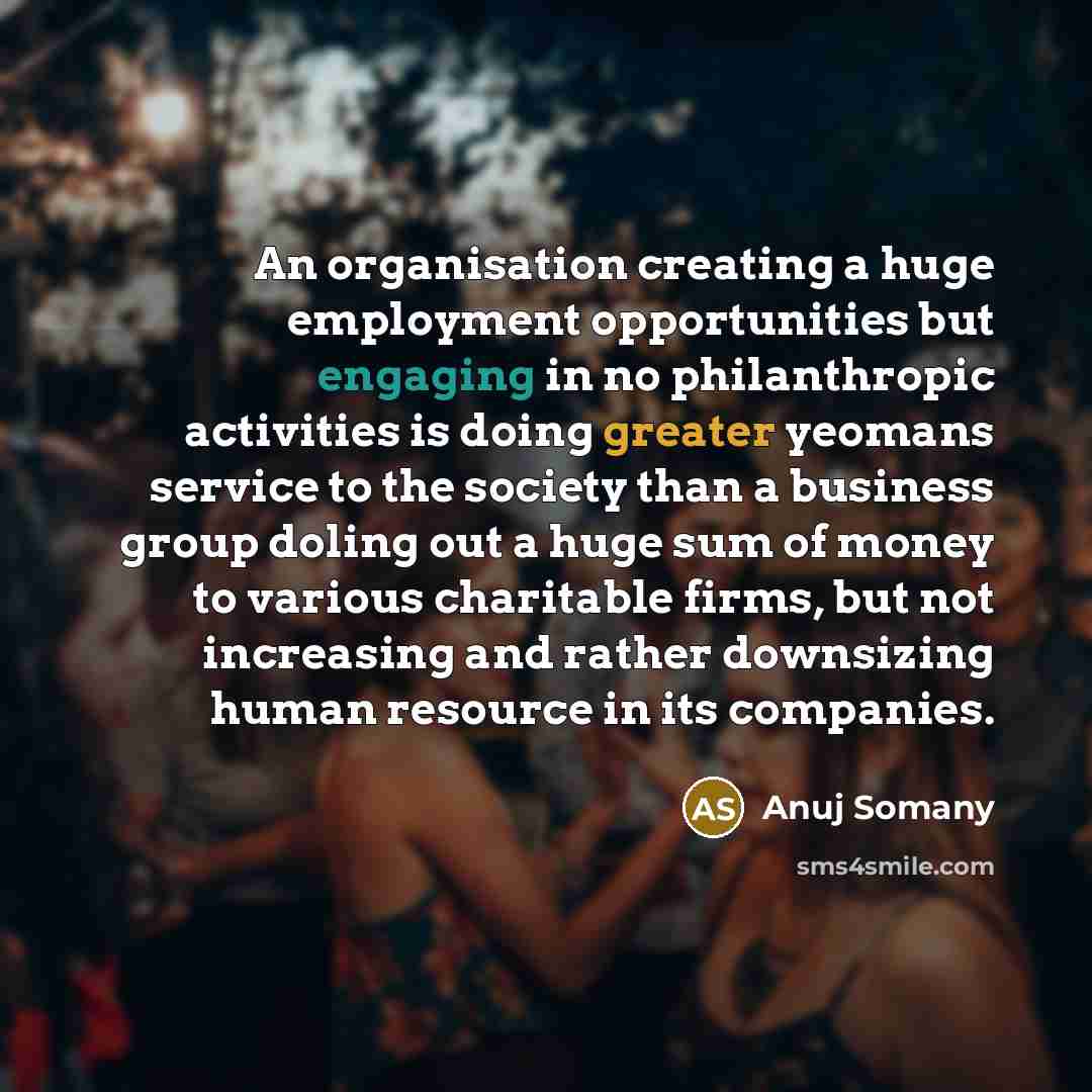 “An organisation creating a huge employment opportunities but engaging in no philanthropic activities is doing greater yeomans service to the society than a business group doling out a huge sum of money to various charitable firms, but not increasing and rather downsizing human resource in its…” quote by Anuj Somany