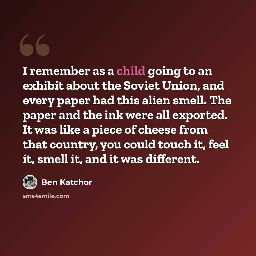 “I remember as a child going to an exhibit about the Soviet Union, and every paper had this alien smell. The paper and the ink were all exported. It was like a piece of cheese from that country, you could touch it, feel it, smell it, and it was different.” quote by Ben Katchor