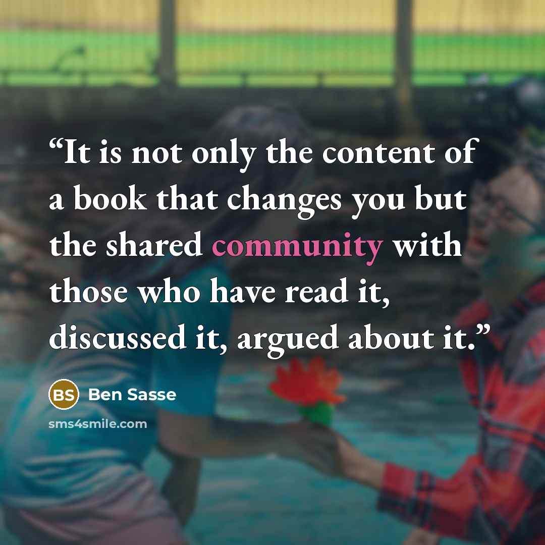 “It is not only the content of a book that changes you but the shared community with those who have read it, discussed it, argued about it.” quote by Ben Sasse