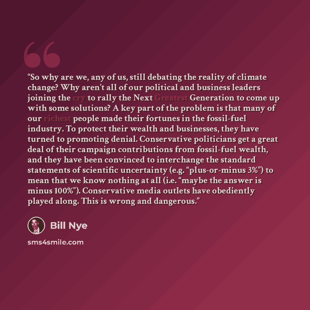 “So why are we, any of us, still debating the reality of climate change? Why aren’t all of our political and business leaders joining the cry to rally the Next Greatest Generation to come up with some solutions? A key part of the problem is that many of our richest people made their fortunes in the…” quote by Bill Nye