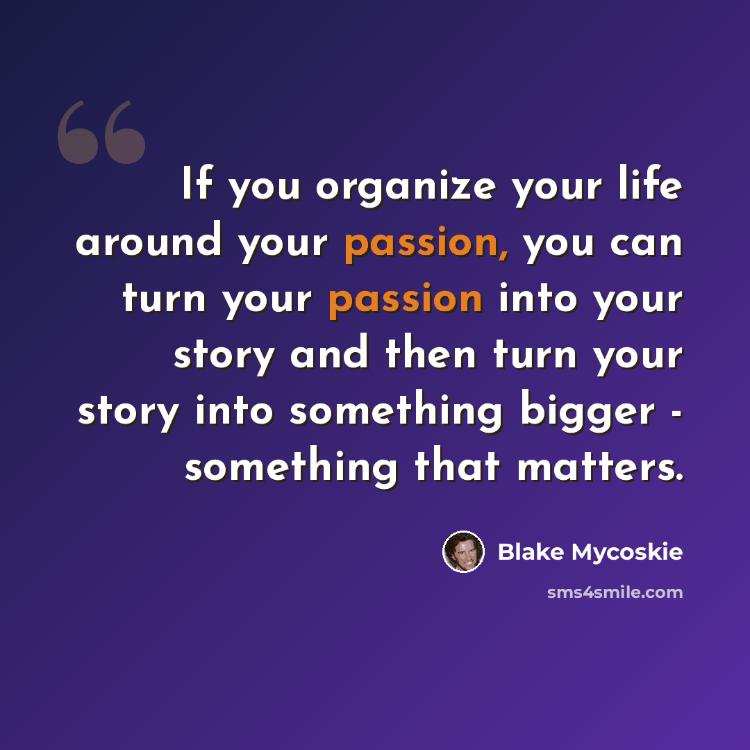 “If you organize your life around your passion, you can turn your passion into your story and then turn your story into something bigger - something that matters.” quote by Blake Mycoskie