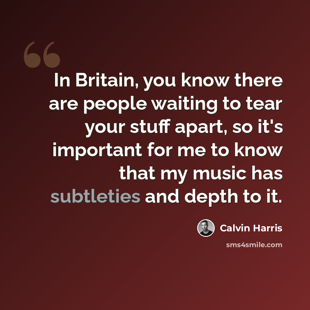 “In Britain, you know there are people waiting to tear your stuff apart, so it's important for me to know that my music has subtleties and depth to it.” quote by Calvin Harris