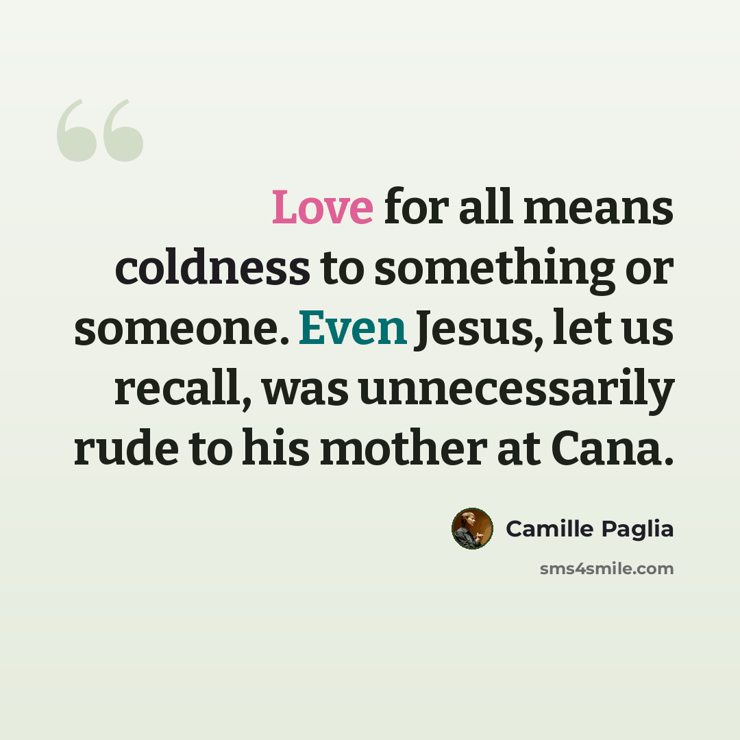 “Love for all means coldness to something or someone. Even Jesus, let us recall, was unnecessarily rude to his mother at Cana.” quote by Camille Paglia