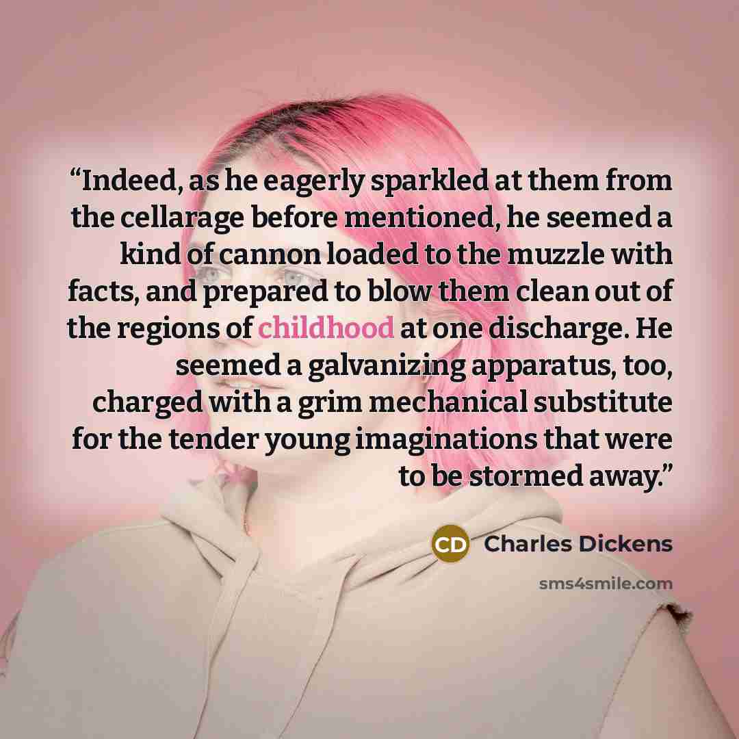 “Indeed, as he eagerly sparkled at them from the cellarage before mentioned, he seemed a kind of cannon loaded to the muzzle with facts, and prepared to blow them clean out of the regions of childhood at one discharge. He seemed a galvanizing apparatus, too, charged with a grim mechanical…” quote by Charles Dickens