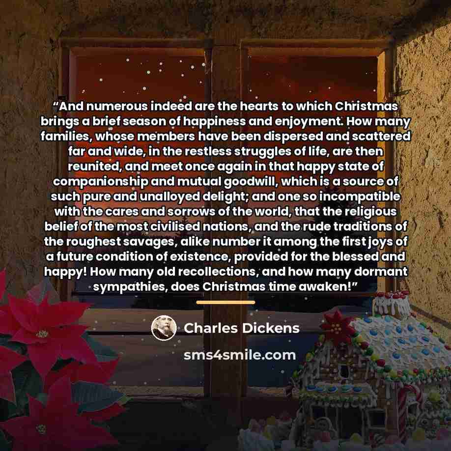 “And numerous indeed are the hearts to which Christmas brings a brief season of happiness and enjoyment. How many families, whose members have been dispersed and scattered far and wide, in the restless struggles of life, are then reunited, and meet once again in that happy state of companionship…” quote by Charles Dickens