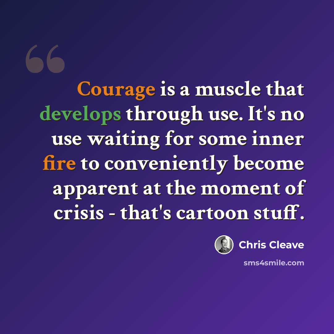 “Courage is a muscle that develops through use. It's no use waiting for some inner fire to conveniently become apparent at the moment of crisis - that's cartoon stuff.” quote by Chris Cleave