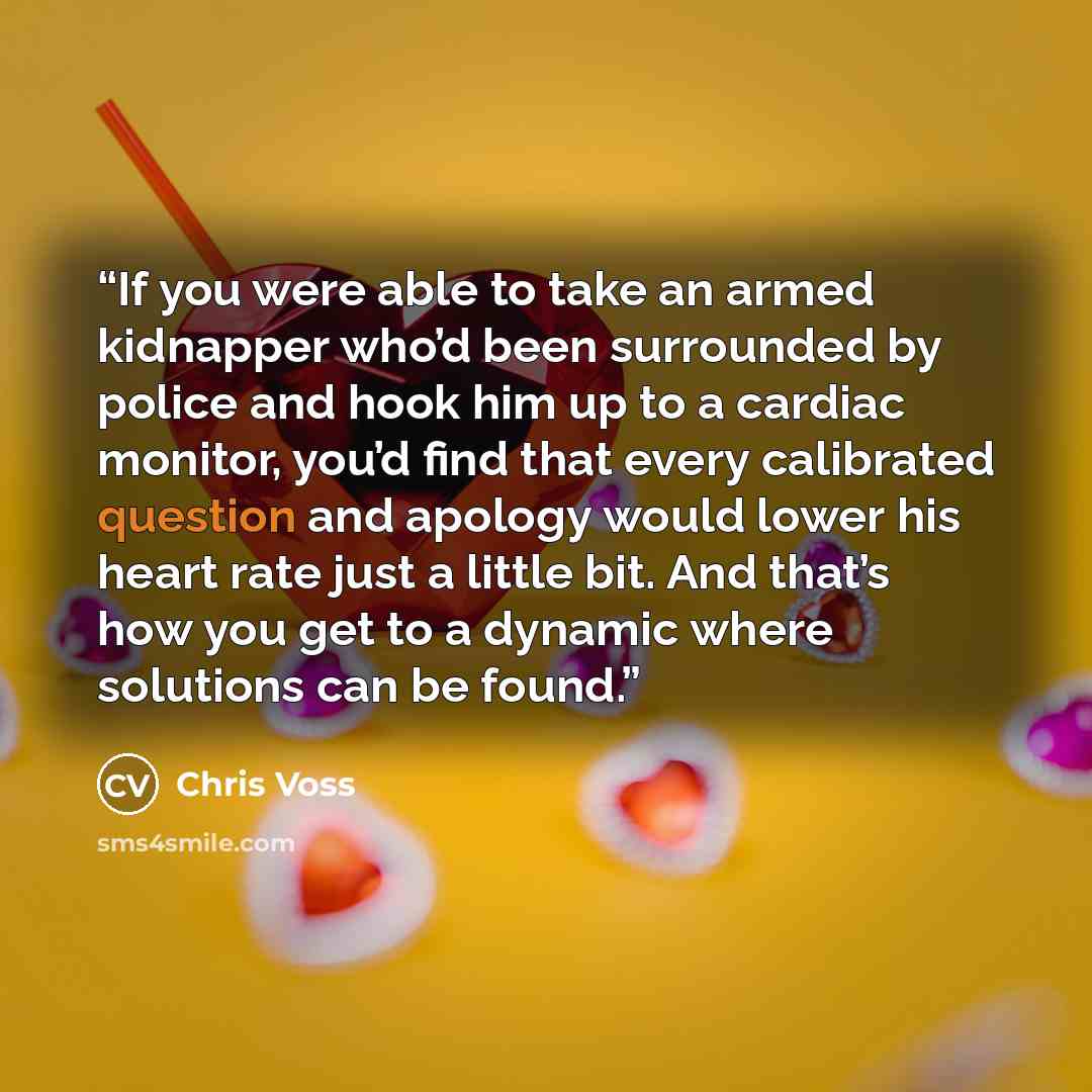 “If you were able to take an armed kidnapper who’d been surrounded by police and hook him up to a cardiac monitor, you’d find that every calibrated question and apology would lower his heart rate just a little bit. And that’s how you get to a dynamic where solutions can be found.” quote by Chris Voss