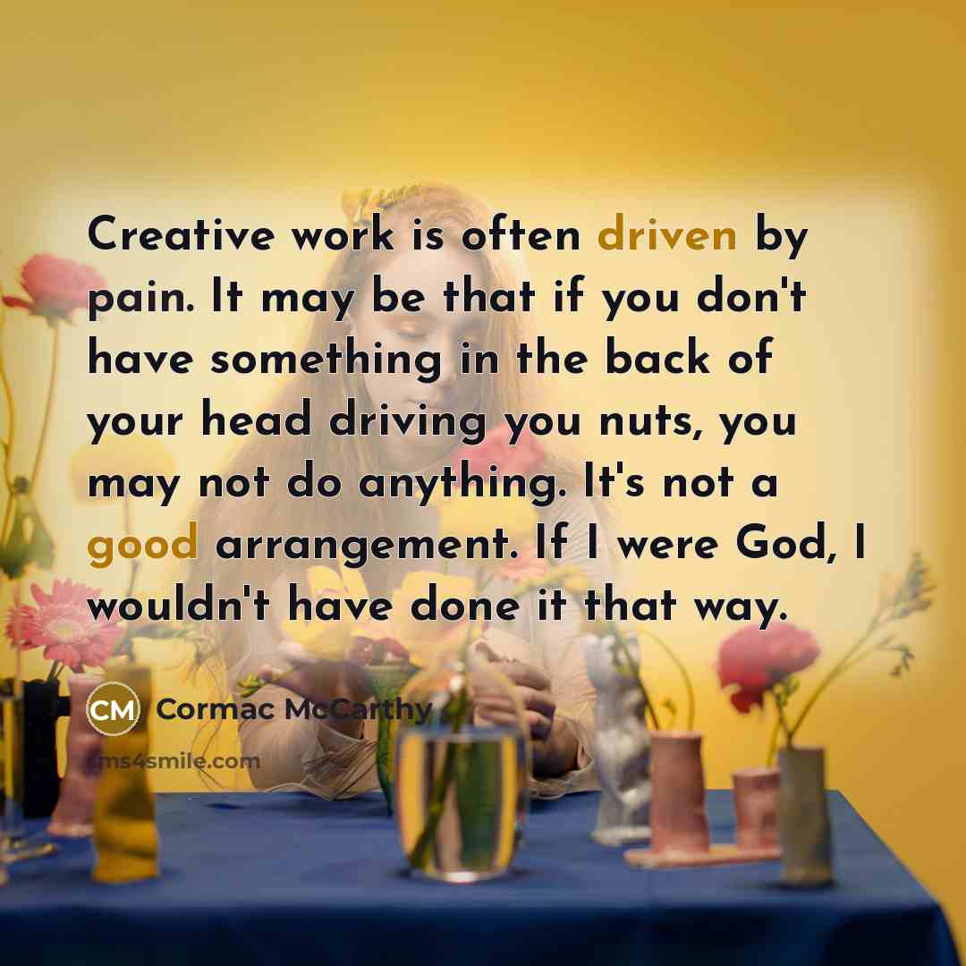 “Creative work is often driven by pain. It may be that if you don't have something in the back of your head driving you nuts, you may not do anything. It's not a good arrangement. If I were God, I wouldn't have done it that way.” quote by Cormac McCarthy