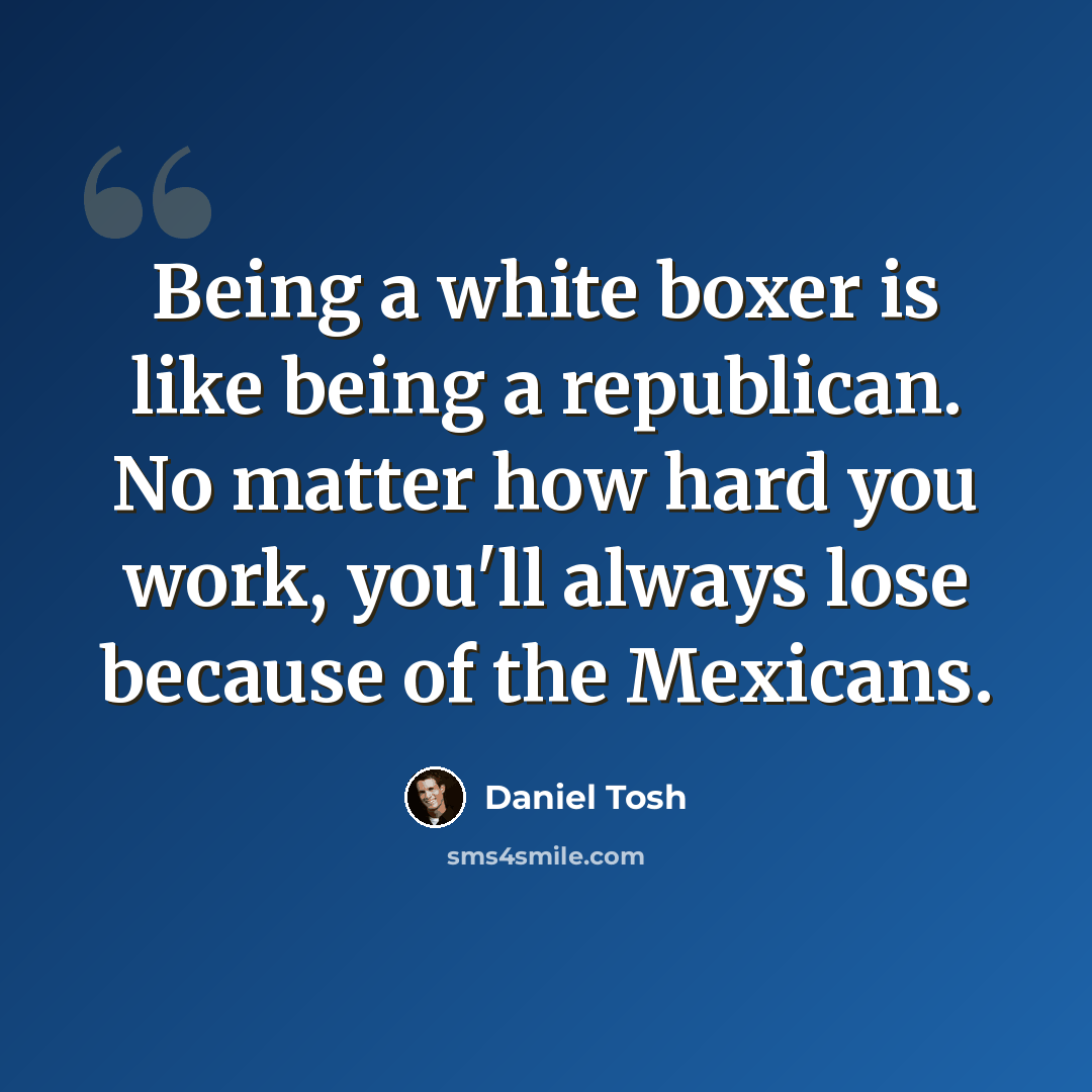 “Being a white boxer is like being a republican. No matter how hard you work, you'll always lose because of the Mexicans.” quote by Daniel Tosh