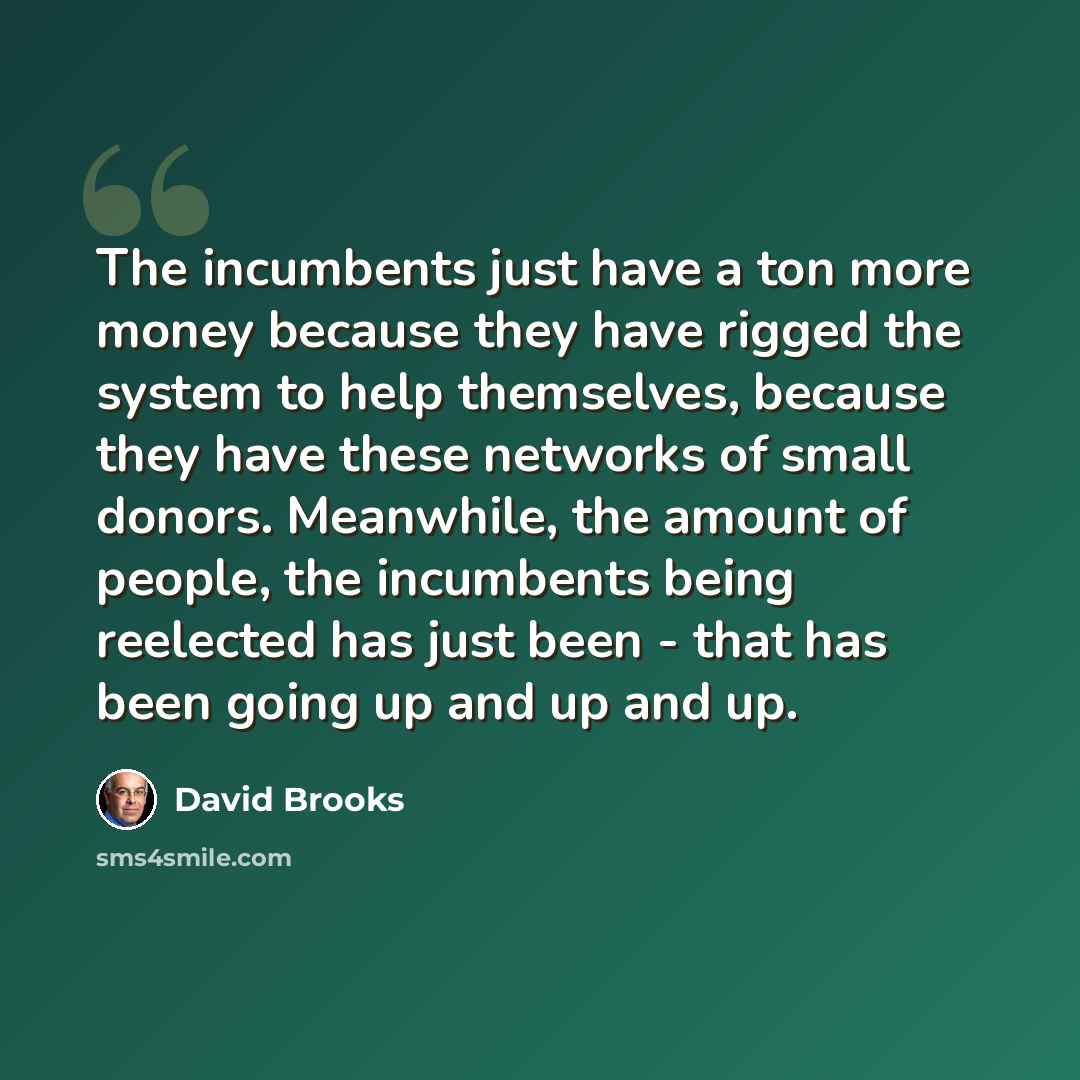 “The incumbents just have a ton more money because they have rigged the system to help themselves, because they have these networks of small donors. Meanwhile, the amount of people, the incumbents being reelected has just been - that has been going up and up and up.” quote by David Brooks