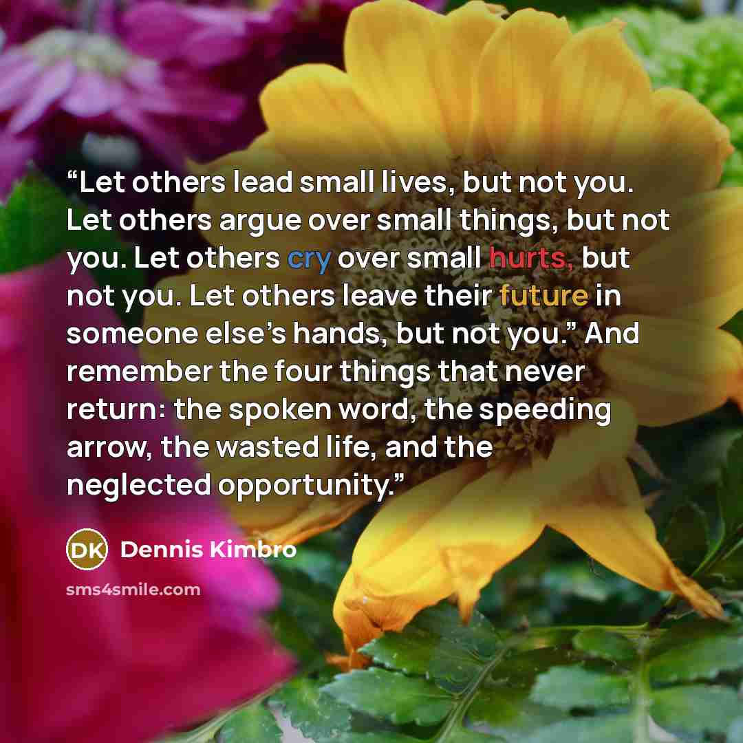 “Let others lead small lives, but not you. Let others argue over small things, but not you. Let others cry over small hurts, but not you. Let others leave their future in someone else’s hands, but not you.” And remember the four things that never return: the spoken word, the speeding arrow, the…” quote by Dennis Kimbro