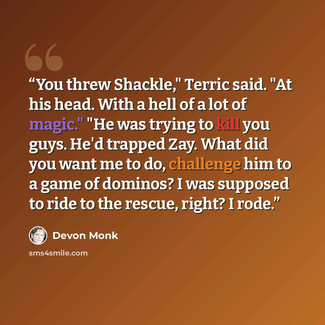 “You threw Shackle," Terric said. "At his head. With a hell of a lot of magic." "He was trying to kill you guys. He'd trapped Zay. What did you want me to do, challenge him to a game of dominos? I was supposed to ride to the rescue, right? I rode.” quote by Devon Monk
