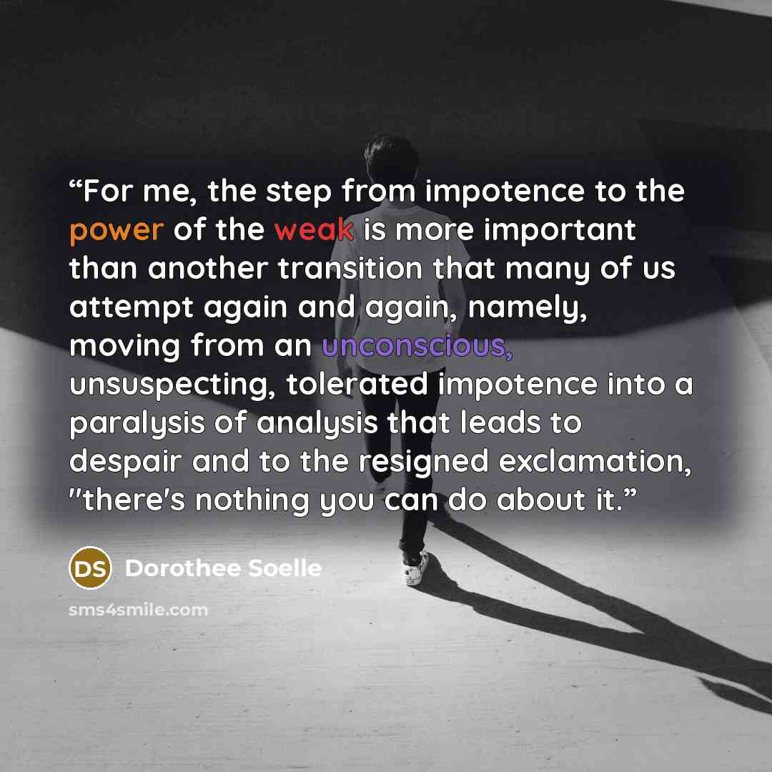 “For me, the step from impotence to the power of the weak is more important than another transition that many of us attempt again and again, namely, moving from an unconscious, unsuspecting, tolerated impotence into a paralysis of analysis that leads to despair and to the resigned exclamation…” quote by Dorothee Soelle