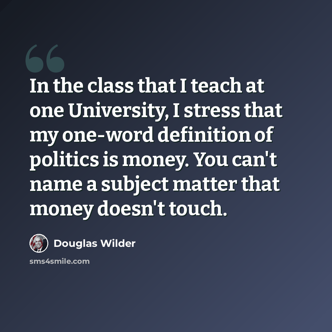 “In the class that I teach at one University, I stress that my one-word definition of politics is money. You can't name a subject matter that money doesn't touch.” quote by Douglas Wilder