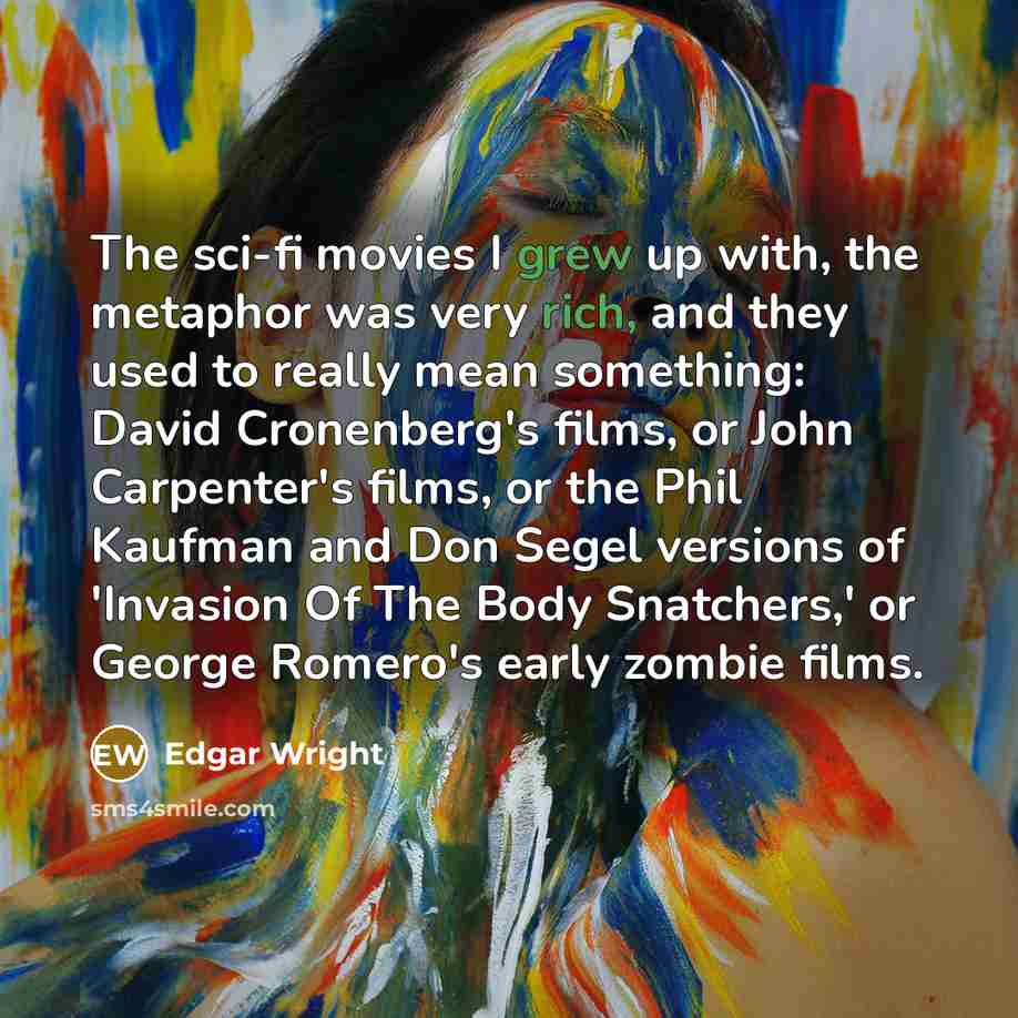 “The sci-fi movies I grew up with, the metaphor was very rich, and they used to really mean something: David Cronenberg's films, or John Carpenter's films, or the Phil Kaufman and Don Segel versions of 'Invasion Of The Body Snatchers,' or George Romero's early zombie films.” quote by Edgar Wright